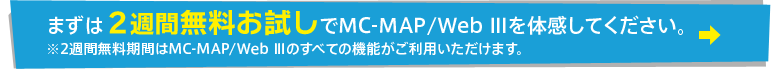 まずは2週間無料お試しでMC-MAP/Web Ⅲを体感してください。※2週間無料期間はMC-MAP/Web Ⅲのすべての機能がご利用いただけます。